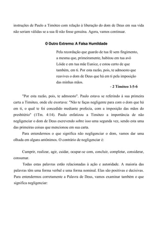 instruções de Paulo a Timóteo com relação à liberação do dom de Deus em sua vida
não seriam válidas se a sua fé não fosse genuína. Agora, vamos continuar.
0 Outro Extremo: A Falsa Humildade
Pela recordação que guardo de tua fé sem fingimento,
a mesma que, primeiramente, habitou em tua avó
Lóide e em tua mãe Eunice, e estou certo de que
também, em ti. Por esta razão, pois, te admoesto que
reavives o dom de Deus que há em ti pela imposição
das minhas mãos.
- 2 Tímóteo 1:5-6
"Por esta razão, pois, te admoesto". Paulo estava se referindo à sua primeira
carta a Timóteo, onde ele exortava: "Não te faças negligente para com o dom que há
em ti, o qual te foi concedido mediante profecia, com a imposição das mãos do
presbitério" (1Tm. 4:14). Paulo enfatizou a Timóteo a importância de não
negligenciar o dom de Deus escrevendo sobre isso uma segunda vez, sendo esta uma
das primeiras coisas que mencionou em sua carta.
Para entendermos o que significa não negligenciar o dom, vamos dar uma
olhada em alguns antônimos. O contrário de negligenciar é:
Cumprir, realizar, agir, cuidar, ocupar-se com, concluir, completar, considerar,
consumar.
Todas estas palavras estão relacionadas à ação e autoridade. A maioria das
palavras têm uma forma verbal e uma forma nominal. Elas são positivas e decisivas.
Para entendermos corretamente a Palavra de Deus, vamos examinar também o que
significa negligenciar:
 