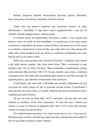 Romper, desprezar, despedir, desconsiderar, descontar, ignorar, subestimar,
fazer vista grossa, desvalorizar, desdenhar, não fazer caso de.
Todas estas são palavras negativas que significam ausência de ação,
determinação e autoridade. É algo sério e grave negligenciarmos o que nos foi
confiado. Quando negligenciamos, sofremos perda.
O extremo oposto de simplesmente buscarmos o poder é viver naquilo que
descrevo como um estado de falsa humildade. As pessoas que vivem nesse estado
reconhecem a importância de buscar o caráter de Deus, mas param por aí. Elas nunca
se aventuram a desenvolver os dons de Deus que estão sobre suas vidas porque têm
medo. Elas evitam qualquer coisa que envolva o confronto, interpretando isto como
falta de amor ou de caráter cristão.
Refiro-me a essas pessoas como "pessoas de boa paz". À primeira vista, manter
a paz pode parecer atraente, mas Jesus nunca disse: "Bem- aventurados os que
mantêm a paz". Em vez disso, Ele disse: "Bem-aventurados os pacificadores, porque
serão chamados filhos de Deus" (Mt. 5:9). Os que mantêm a paz evitam o confronto
a qualquer preço. Eles farão tudo que puderem parar preservar uma falsa sensação de
segurança para si, que entendem erroneamente como sendo paz.
O pacificador, por outro lado, confrontará com ousadia, independente do que
isso possa lhe custar, porque ele não se preocupa consigo mesmo. O pacificador é
motivado pelo seu amor a Deus e à verdade. Somente sob estas circunstâncias é que a
verdadeira paz pode florescer.
Há paz no reino de Deus (Rm. 14:17), entretanto, esta paz não vem pela
ausência de confronto. Como Jesus mencionou, "O reino dos céus é tomado por
esforço, e os que se esforçam se apoderam dele" (Mt. 11:12). Existe uma oposição
violenta ao avanço do reino de Deus.
Nós freqüentemente pensamos: Vou simplesmente ignorar isto, e logo passará.
Mas precisamos acordar e entender que aquilo que não confrontarmos não mudará! E
por isso que Judas encoraja os santos, dizendo:
 