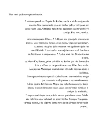 Meu mais profundo agradecimento..
À minha esposa Lisa. Depois do Senhor, você é a minha amiga mais
querida. Sou eternamente grato ao Senhor pelo privilégio de ser
casado com você. Obrigado pelas horas dedicadas a editar este livro
comigo. Eu a amo, querida.
Aos nossos quatro filhos... A Addison, sou grato pelo seu coração
manso. Você realmente faz jus ao seu nome, "digno de confiança".
A Austin, sou grato pelo seu amor sem egoísmo e pela sua
sensibilidade. A Alexander, amo o jeito como você ilumina o
ambiente com a sua presença. A Arden, você nos dá uma imensa
alegria.
A John e Kay Bevere, pelos pais fiéis ao Senhor que são. Sou muito
feliz por Deus ter me permitido ser seu filho. Amo vocês.
À equipe da Messenger International, obrigado pelo seu apoio e
fidelidade.
Meu agradecimento especial a John Mason, um verdadeiro amigo
que realmente se alegra com o sucesso dos outros.
A toda equipe da Charisma Mouse que trabalhou conosco e tanto
apoiou o nosso ministério.Todos vocês são parceiros especiais e
amigos do ministério.
E o que é mais importante, minha sincera gratidão ao nosso Pai do
céu pelo Seu amor infalível, ao nosso Senhor Jesus por Sua graça,
verdade e amor, e ao Espírito Santo por Sua fiel direção durante este
projeto.
 