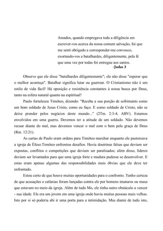 Amados, quando empregava toda a diligência em
escrever-vos acerca da nossa comum salvação, foi que
me senti obrigado a corresponder-me convosco,
exortando-vos a batalhardes, diligentemente, pela fé
que uma vez por todas foi entregue aos santos.
-Judas 3
Observe que ele disse "batalhardes diligentemente"; ele não disse "esperar que
o melhor aconteça". Batalhar significa lutar ou guerrear. O Cristianismo não é um
estilo de vida fácil! Há oposição e resistência constantes à nossa busca por Deus,
tanto na esfera natural quanto na espiritual!
Paulo fortaleceu Timóteo, dizendo: "Receba a sua porção de sofrimento como
um bom soldado de Jesus Cristo, como eu faço. E como soldado de Cristo, não se
deixe prender pelos negócios deste mundo..." (2Tm. 2:3-4, ABV). Estamos
envolvidos em uma guerra. Devemos ter a atitude de um soldado. Não devemos
recuar diante do mal, mas devemos vencer o mal com o bem pela graça de Deus
(Rm. 12:21).
As cartas de Paulo eram ordens para Timóteo marchar enquanto ele pastoreava
a igreja de Éfeso.Timóteo enfrentou desafios. Havia doutrinas falsas que deviam ser
expostas, conflitos e competições que deviam ser paralisados; além disso, líderes
deviam ser levantados para que uma igreja forte e madura pudesse se desenvolver. E
estas eram apenas algumas das responsabilidades mais óbvias que ele deve ter
enfrentado.
Estou certo de que houve muitas oportunidades para o confronto. Tenho certeza
de que acusações e calúnias foram lançadas contra ele por homens imaturos ou maus
que estavam no meio da igreja. Além de tudo Mo, ele tinha outro obstáculo a vencer
- sua idade. Ele era um jovem em uma igreja onde havia muitas pessoas mais velhas.
Isto por si só poderia abi ir uma porta para a intimidação. Mas diante de tudo isto,
 