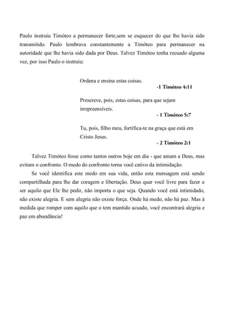 Paulo instruiu Timóteo a permanecer forte,sem se esquecer do que lhe havia sido
transmitido. Paulo lembrava constantemente a Timóteo para permanecer na
autoridade que lhe havia sido dada por Deus. Talvez Timóteo tenha recuado alguma
vez, por isso Paulo o instruiu:
Ordena e ensina estas coisas.
-1 Timóteo 4:11
Prescreve, pois, estas coisas, para que sejam
irrepreensíveis.
- 1 Timóteo 5:7
Tu, pois, filho meu, fortifica-te na graça que está em
Cristo Jesus.
- 2 Timóteo 2:1
Talvez Timóteo fosse como tantos outros hoje em dia - que amam a Deus, mas
evitam o confronto. O medo do confronto torna você cativo da intimidação.
Se você identifica este medo em sua vida, então esta mensagem está sendo
compartilhada para lhe dar coragem e libertação. Deus quer você livre para fazer e
ser aquilo que Ele lhe pedir, não importa o que seja. Quando você está intimidado,
não existe alegria. E sem alegria não existe força. Onde há medo, não há paz. Mas à
medida que romper com aquilo que o tem mantido acuado, você encontrará alegria e
paz em abundância!
 