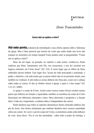 CA P Í TU L O 
4 
Dons Transmitidos
Como isto se aplica a mim?
Até este ponto, tratamos da intimidação e seus efeitos apenas sobre a liderança
da igreja. Mas é bem possível que muitos de vocês que estão lendo este livro não
estejam no ministério em tempo integral.Vocês podem estar se perguntando: "Como
isto se aplica a mim?".
Deus dá um lugar, ou posição, no espírito a cada crente. Lembre-se, Paulo
explicou que Deus "juntamente com Ele, nos ressuscitou, e nos fez assentar nos
lugares celestiais em Cristo Jesus" (Ef. 2:6). É neste lugar que os filhos de Deus
redimidos devem habitar. Este lugar fica "acima de todo principado e potestade, e
poder, e domínio, e de todo nome que se possa referir não só no presente século, mas
também no vindouro. E pôs todas as coisas debaixo dos Seus pés, e para ser o cabeça
sobre todas as coisas, O deu [o Senhor Jesus] à igreja, a qual é o Seu corpo" (Ef.
1:21-23, AMP).
A igreja é o corpo de Cristo. Assim como nossos corpos físicos contêm muitas
partes que diferem em função e capacidade, também os membros do corpo de Cristo
funcionam em diferentes chamados e dons. Deus determina o propósito e a função
deles. Cada um é importante, e nenhum deles é independente dos outros.
Paulo declarou que todos os espíritos demoníacos foram colocados debaixo dos
pés de Jesus. Isto ilustra claramente que nenhum demônio deve exercer autoridade
sobre um crente. Se você é o pé do corpo de Cristo, os demônios ainda estão debaixo
de você. Jesus disse: "Eis aí vos dei autoridade... sobre todo o poder do inimigo, e
 