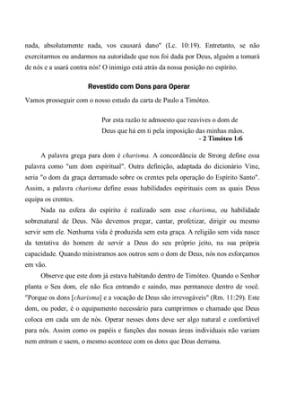 nada, absolutamente nada, vos causará dano" (Lc. 10:19). Entretanto, se não
exercitarmos ou andarmos na autoridade que nos foi dada por Deus, alguém a tomará
de nós e a usará contra nós! O inimigo está atrás da nossa posição no espírito.
Revestido com Dons para Operar
Vamos prosseguir com o nosso estudo da carta de Paulo a Timóteo.
Por esta razão te admoesto que reavives o dom de
Deus que há em ti pela imposição das minhas mãos.
- 2 Timóteo 1:6
A palavra grega para dom é charisma. A concordância de Strong define essa
palavra como "um dom espiritual". Outra definição, adaptada do dicionário Vine,
seria "o dom da graça derramado sobre os crentes pela operação do Espírito Santo".
Assim, a palavra charisma define essas habilidades espirituais com as quais Deus
equipa os crentes.
Nada na esfera do espírito é realizado sem esse charisma, ou habilidade
sobrenatural de Deus. Não devemos pregar, cantar, profetizar, dirigir ou mesmo
servir sem ele. Nenhuma vida é produzida sem esta graça. A religião sem vida nasce
da tentativa do homem de servir a Deus do seu próprio jeito, na sua própria
capacidade. Quando ministramos aos outros sem o dom de Deus, nós nos esforçamos
em vão.
Observe que este dom já estava habitando dentro de Timóteo. Quando o Senhor
planta o Seu dom, ele não fica entrando e saindo, mas permanece dentro de você.
"Porque os dons [charisma] e a vocação de Deus são irrevogáveis" (Rm. 11:29). Este
dom, ou poder, é o equipamento necessário para cumprirmos o chamado que Deus
coloca em cada um de nós. Operar nesses dons deve ser algo natural e confortável
para nós. Assim como os papéis e funções das nossas áreas individuais não variam
nem entram e saem, o mesmo acontece com os dons que Deus derrama.
 