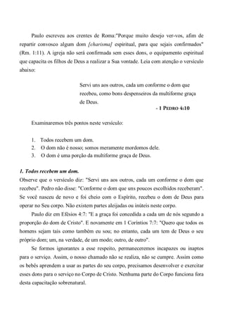 Paulo escreveu aos crentes de Roma:"Porque muito desejo ver-vos, afim de
repartir convosco algum dom [charisma] espiritual, para que sejais confirmados"
(Rm. 1:11). A igreja não será confirmada sem esses dons, o equipamento espiritual
que capacita os filhos de Deus a realizar a Sua vontade. Leia com atenção o versículo
abaixo:
Servi uns aos outros, cada um conforme o dom que
recebeu, como bons despenseiros da multiforme graça
de Deus.
- 1 PEDRO 4:10
Examinaremos três pontos neste versículo:
1. Todos recebem um dom.
2. O dom não é nosso; somos meramente mordomos dele.
3. O dom é uma porção da multiforme graça de Deus.
1. Todos recebem um dom.
Observe que o versículo diz: "Servi uns aos outros, cada um conforme o dom que
recebeu". Pedro não disse: "Conforme o dom que uns poucos escolhidos receberam".
Se você nasceu de novo e foi cheio com o Espírito, recebeu o dom de Deus para
operar no Seu corpo. Não existem partes aleijadas ou inúteis neste corpo.
Paulo diz em Efésios 4:7: "E a graça foi concedida a cada um de nós segundo a
proporção do dom de Cristo". E novamente em 1 Coríntios 7:7: "Quero que todos os
homens sejam tais como também eu sou; no entanto, cada um tem de Deus o seu
próprio dom; um, na verdade, de um modo; outro, de outro".
Se formos ignorantes a esse respeito, permaneceremos incapazes ou inaptos
para o serviço. Assim, o nosso chamado não se realiza, não se cumpre. Assim como
os bebês aprendem a usar as partes do seu corpo, precisamos desenvolver e exercitar
esses dons para o serviço no Corpo de Cristo. Nenhuma parte do Corpo funciona fora
desta capacitação sobrenatural.
 