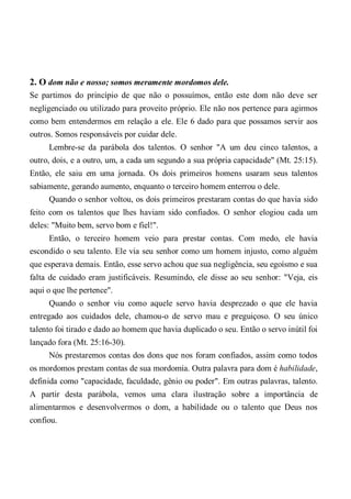 2. O dom não e nosso; somos meramente mordomos dele.
Se partimos do princípio de que não o possuímos, então este dom não deve ser
negligenciado ou utilizado para proveito próprio. Ele não nos pertence para agirmos
como bem entendermos em relação a ele. Ele 6 dado para que possamos servir aos
outros. Somos responsáveis por cuidar dele.
Lembre-se da parábola dos talentos. O senhor "A um deu cinco talentos, a
outro, dois, e a outro, um, a cada um segundo a sua própria capacidade" (Mt. 25:15).
Então, ele saiu em uma jornada. Os dois primeiros homens usaram seus talentos
sabiamente, gerando aumento, enquanto o terceiro homem enterrou o dele.
Quando o senhor voltou, os dois primeiros prestaram contas do que havia sido
feito com os talentos que lhes haviam sido confiados. O senhor elogiou cada um
deles: "Muito bem, servo bom e fiel!".
Então, o terceiro homem veio para prestar contas. Com medo, ele havia
escondido o seu talento. Ele via seu senhor como um homem injusto, como alguém
que esperava demais. Então, esse servo achou que sua negligência, seu egoísmo e sua
falta de cuidado eram justificáveis. Resumindo, ele disse ao seu senhor: "Veja, eis
aqui o que lhe pertence".
Quando o senhor viu como aquele servo havia desprezado o que ele havia
entregado aos cuidados dele, chamou-o de servo mau e preguiçoso. O seu único
talento foi tirado e dado ao homem que havia duplicado o seu. Então o servo inútil foi
lançado fora (Mt. 25:16-30).
Nós prestaremos contas dos dons que nos foram confiados, assim como todos
os mordomos prestam contas de sua mordomia. Outra palavra para dom é habilidade,
definida como "capacidade, faculdade, gênio ou poder". Em outras palavras, talento.
A partir desta parábola, vemos uma clara ilustração sobre a importância de
alimentarmos e desenvolvermos o dom, a habilidade ou o talento que Deus nos
confiou.
 