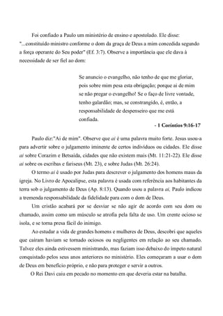 Foi confiado a Paulo um ministério de ensino e apostolado. Ele disse:
"...constituído ministro conforme o dom da graça de Deus a mim concedida segundo
a força operante do Seu poder" (Ef. 3:7). Observe a importância que ele dava à
necessidade de ser fiel ao dom:
Se anuncio o evangelho, não tenho de que me gloriar,
pois sobre mim pesa esta obrigação; porque ai de mim
se não pregar o evangelho! Se o faço de livre vontade,
tenho galardão; mas, se constrangido, é, então, a
responsabilidade de despenseiro que me está
confiada.
- 1 Coríntios 9:16-17
Paulo diz:"Ai de mim". Observe que ai é uma palavra muito forte. Jesus usou-a
para advertir sobre o julgamento iminente de certos indivíduos ou cidades. Ele disse
ai sobre Corazim e Betsaida, cidades que não existem mais (Mt. 11:21-22). Ele disse
ai sobre os escribas e fariseus (Mt. 23), e sobre Judas (Mt. 26:24).
O termo ai é usado por Judas para descrever o julgamento dos homens maus da
igreja. No Livro de Apocalipse, esta palavra é usada com referência aos habitantes da
terra sob o julgamento de Deus (Ap. 8:13). Quando usou a palavra ai, Paulo indicou
a tremenda responsabilidade da fidelidade para com o dom de Deus.
Um cristão acabará por se desviar se não agir de acordo com seu dom ou
chamado, assim como um músculo se atrofia pela falta de uso. Um crente ocioso se
isola, e se torna presa fácil do inimigo.
Ao estudar a vida de grandes homens e mulheres de Deus, descobri que aqueles
que caíram haviam se tornado ociosos ou negligentes em relação ao seu chamado.
Talvez eles ainda estivessem ministrando, mas faziam isso debaixo do ímpeto natural
conquistado pelos seus anos anteriores no ministério. Eles começaram a usar o dom
de Deus em benefício próprio, e não para proteger e servir a outros.
O Rei Davi caiu em pecado no momento em que deveria estar na batalha.
 