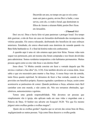 Decorrido um ano, no tempo em que os reis costu-
mam sair para a guerra, enviou Davi a Joabe, e seus
servos, com ele, e a todo o Israel, que destruíram os
filhos de Amom e sitiaram Rabá; porém Davi ficou
em Jerusalém.
- 2 Samuel 11:1
Davi era rei. Deus o havia feito rei para pastorear e proteger Israel. Era tempo
dele guerrear, e não de ficar em casa em Jerusalém desfrutando das recompensas das
vitórias passadas. Ele estava relaxando, desfrutando dos benefícios de seus esforços
anteriores. Entediado, ele estava observando seus domínios da varanda quando viu
Bate-Seba banhando-se. E o final da história todos nós conhecemos.
A questão aqui é uma só: não estamos aqui para tirar férias. Nossas vidas nem
sequer nos pertencem, pois até mesmo elas foram compradas e nos foram devolvidas
para administrar. Somos residentes temporários e não habitantes permanentes. Muitas
pessoas agem como se esta vida fosse o seu destino final!
Jesus disse: "A Minha comida consiste em fazer a vontade daquele que Me
enviou e realizar a Sua obra" (Jo. 4:34). Esta também deveria ser a nossa dieta. Jesus
sabia o que era necessário para manter a Sua força. A nossa força vem da comida,
tanto física quanto espiritual. Se deixamos de fazer a Sua vontade, usando as Suas
provisões em benefício próprio, ficamos esgotados e perdemos as forças, assim como
aconteceria se parássemos de comer. Quando perdemos a força, achamos mais fácil
caminhar com este mundo, e não contra ele. Nós nos tornamos obstinados, ego-
cêntricos, autoconscientes e egoístas.
Temos uma grande responsabilidade. Não devemos ser pessoas que
simplesmente vão à igreja, não aplicam nada em suas vidas e engordam com a
Palavra de Deus. O Senhor nos adverte em Ezequiel 34:20: "Eis que Eu mesmo
julgarei entre ovelhas gordas e ovelhas magras".
Quem são as ovelhas gordas? Aquelas que se servem das coisas boas de Deus,
negligenciando as outras pessoas. Veja como Deus descreve a ovelha gorda:
 