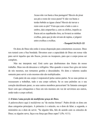 Acaso não vos basta a boa pastagem? Haveis de pisar
aos pés o resto do vosso pasto? E não vos basta o
terdes bebido as águas claras? Haveis de turvar o
resto com os pés? Visto que com o lado e com o
ombro, dais empurrões e, com os chifres, impelis as
fracas até as espalhardes fora, eu livrarei as minhas
ovelhas, para que já não sirvam de rapina, e julgarei
entre ovelhas e ovelhas.
- Ezequiel 34:18,21-22
Os dons de Deus não estão à nossa disposição para cometermos excessos. Deus
nos testará com a Sua bondade. Devemos usar a capacidade de Deus em nossa vida
para servir àqueles que são fracos, jovens ou incapazes, para que o corpo possa ser
completo.
Não me interprete mal. Está certo que desfrutemos dos frutos do nosso
trabalho. Deus nos dá descanso e refrigério. Mas quando o nosso foco gira em torno
de nós mesmos, nos tornamos gordos e descuidados. Os dons e talentos usados
somente para servir a nós mesmos não são multiplicados.
Cada parte do seu corpo é responsável pelas outras partes. Se as suas pernas se
recusassem a trabalhar, todo o seu corpo sofreria. Se os seus pulmões ou o seu
coração decidissem parar, os seus outros membros pereceriam! Se Satanás conseguir
fazer com que coloquemos o foco em nós mesmos em vez de servirmos aos outros,
então todo o corpo sofrerá.
3. O dom é uma porção da multiforme graça de Deus.
A palavra-chave aqui é multiforme ou "de muitas formas". Pedro divide os dons em
duas categorias principais. A primeira é o oráculo, ou o dom de falar; a segunda, o
ministério ou o dom de servir. "Se alguém fala, fale de acordo com os oráculos de
Deus; se alguém serve, faça-o na força que Deus supre" (1Pe. 4:11).
 