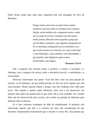 Paulo divide ainda mais estas duas categorias.Veja esta passagem do livro de
Romanos:
Porque assim como num só corpo temos muitos
membros, mas nem todos os membros têm a mesma
função, assim também nós, conquanto muitos, somos
um só corpo em Cristo e membros uns dos outros,
tendo, porém, diferentes dons segundo a graça que
nos foi dada: se profecia, seja segundo a proporção da
fé; se ministério, dediquemo-nos ao ministério; ou o
que ensina esmere-se no fazê-lo; ou o que exorta faça-
o com dedicação; o que contribui, com liberalidade; o
que preside, com diligência; quem exerce
misericórdia, com alegria.
- Romanos 12:4-8
Sob a categoria dos oráculos temos a profecia, o ensino, a exortação e a
liderança; sob a categoria do serviço estão o ministério (servir), a contribuição e a
misericórdia.
Deixe-me interromper este ponto. Você não deve estar em uma posição de
oráculo, ou de liderança, até que tenha provado ser fiel em servir alguém que está
nessa posição. Muitos querem liderar e pregar, mas não renderam suas vidas para
servir. Não importa o quanto sejam talentosos, fazer isso é um desserviço, um
prejuízo tanto para eles quanto para os que estão sob os seus cuidados. Se o caráter
deles não for desenvolvido pelo serviço, eles usarão sua posição de liderança para
dominar sobre as pessoas.
Já vi dois extremos resultantes da falta de entendimento. O primeiro está
relacionado àqueles que têm a si mesmos em mais alta consideração do que
deveriam. Interpretando erroneamente que o oráculo é o único fim, eles pensam que
 