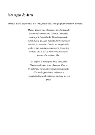 Mensagem do Autor
Quando estava escrevendo este livro, Deus falou comigo profeticamente, dizendo:
Muitos dos que são chamados ao Meu grande
exército de crentes dos Últimos Dias estão
presos pela intimidação. Eles têm corações
puros diante de Deus e diante dos homens; no
entanto, assim como Gideão na antigüidade,
estão sendo mantidos cativos pelo temor dos
homens (Jz. 6-8). Os dons que Eu coloquei
neles estão adormecidos.
Eu ungirei a mensagem deste livro para
libertar multidões desses homens. Eles se
levantarão e me obedecerão destemidamente.
Eles serão guerreiros valorosos e
conquistarão grandes vitórias na força do seu
Deus.
 