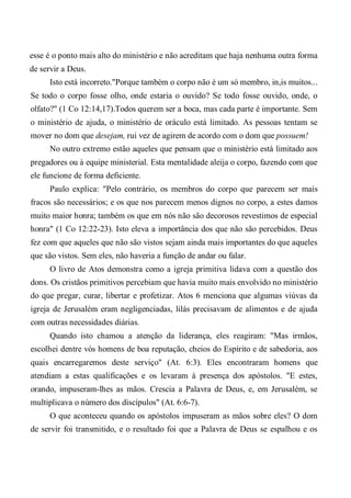 esse é o ponto mais alto do ministério e não acreditam que haja nenhuma outra forma
de servir a Deus.
Isto está incorreto."Porque também o corpo não é um só membro, in,is muitos...
Se todo o corpo fosse olho, onde estaria o ouvido? Se todo fosse ouvido, onde, o
olfato?" (1 Co 12:14,17).Todos querem ser a boca, mas cada parte é importante. Sem
o ministério de ajuda, o ministério de oráculo está limitado. As pessoas tentam se
mover no dom que desejam, rui vez de agirem de acordo com o dom que possuem!
No outro extremo estão aqueles que pensam que o ministério está limitado aos
pregadores ou à equipe ministerial. Esta mentalidade aleija o corpo, fazendo com que
ele funcione de forma deficiente.
Paulo explica: "Pelo contrário, os membros do corpo que parecem ser mais
fracos são necessários; e os que nos parecem menos dignos no corpo, a estes damos
muito maior honra; também os que em nós não são decorosos revestimos de especial
honra" (1 Co 12:22-23). Isto eleva a importância dos que não são percebidos. Deus
fez com que aqueles que não são vistos sejam ainda mais importantes do que aqueles
que são vistos. Sem eles, não haveria a função de andar ou falar.
O livro de Atos demonstra como a igreja primitiva lidava com a questão dos
dons. Os cristãos primitivos percebiam que havia muito mais envolvido no ministério
do que pregar, curar, libertar e profetizar. Atos 6 menciona que algumas viúvas da
igreja de Jerusalém eram negligenciadas, lilás precisavam de alimentos e de ajuda
com outras necessidades diárias.
Quando isto chamou a atenção da liderança, eles reagiram: "Mas irmãos,
escolhei dentre vós homens de boa reputação, cheios do Espírito e de sabedoria, aos
quais encarregaremos deste serviço" (At. 6:3). Eles encontraram homens que
atendiam a estas qualificações e os levaram à presença dos apóstolos. "E estes,
orando, impuseram-lhes as mãos. Crescia a Palavra de Deus, e, em Jerusalém, se
multiplicava o número dos discípulos" (At. 6:6-7).
O que aconteceu quando os apóstolos impuseram as mãos sobre eles? O dom
de servir foi transmitido, e o resultado foi que a Palavra de Deus se espalhou e os
 
