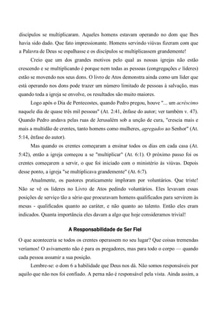 discípulos se multiplicaram. Aqueles homens estavam operando no dom que lhes
havia sido dado. Que fato impressionante. Homens servindo viúvas fizeram com que
a Palavra de Deus se espalhasse e os discípulos se multiplicassem grandemente!
Creio que um dos grandes motivos pelo qual as nossas igrejas não estão
crescendo e se multiplicando é porque nem todas as pessoas (congregações e líderes)
estão se movendo nos seus dons. O livro de Atos demonstra ainda como um líder que
está operando nos dons pode trazer um número limitado de pessoas à salvação, mas
quando toda a igreja se envolve, os resultados são muito maiores.
Logo após o Dia de Pentecostes, quando Pedro pregou, houve "... um acréscimo
naquele dia de quase três mil pessoas" (At. 2:41, ênfase do autor; ver também v. 47).
Quando Pedro andava pelas ruas de Jerusalém sob a unção de cura, "crescia mais e
mais a multidão de crentes, tanto homens como mulheres, agregados ao Senhor" (At.
5:14, ênfase do autor).
Mas quando os crentes começaram a ensinar todos os dias em cada casa (At.
5:42), então a igreja começou a se "multiplicar" (At. 6:1). O próximo passo foi os
crentes começarem a servir, o que foi iniciado com o ministério às viúvas. Depois
desse ponto, a igreja "se multiplicava grandemente" (At. 6:7).
Atualmente, os pastores praticamente imploram por voluntários. Que triste!
Não se vê os líderes no Livro de Atos pedindo voluntários. Eles levavam essas
posições de serviço tão a sério que procuravam homens qualificados para servirem às
mesas - qualificados quanto ao caráter, e não quanto ao talento. Então eles eram
indicados. Quanta importância eles davam a algo que hoje consideramos trivial!
A Responsabilidade de Ser Fiel
O que aconteceria se todos os crentes operassem no seu lugar? Que coisas tremendas
veríamos! O avivamento não é para os pregadores, mas para todo o corpo — quando
cada pessoa assumir a sua posição.
Lembre-se: o dom 6 a habilidade que Deus nos dá. Não somos responsáveis por
aquilo que não nos foi confiado. A perna não é responsável pela vista. Ainda assim, a
 