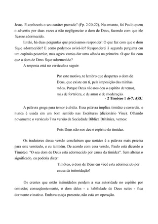 Jesus. E conheceis o seu caráter provado" (Fp. 2:20-22). No entanto, foi Paulo quem
o advertiu por duas vezes a não negligenciar o dom de Deus, fazendo com que ele
ficasse adormecido.
Então, há duas perguntas que precisamos responder: O que faz com que o dom
fique adormecido? E como podemos avivá-lo? Responderei à segunda pergunta em
um capítulo posterior, mas agora vamos dar uma olhada na primeira. O que faz com
que o dom de Deus fique adormecido?
A resposta está no versículo a seguir:
Por este motivo, te lembro que despertes o dom de
Deus, que existe em ti, pela imposição das minhas
mãos. Porque Deus não nos deu o espírito de temor,
mas de fortaleza, e de amor e de moderação.
- 2 Timóteo 1 :6-7, ARC
A palavra grega para temor é deilia. Essa palavra implica timidez e covardia, e
nunca é usada em um bom sentido nas Escrituras (dicionário Vine). Olhando
novamente o versículo 7 na versão da Sociedade Bíblica Britânica, vemos:
Pois Deus não nos deu o espírito de timidez.
Os tradutores dessa versão concluíram que timidez é a palavra mais precisa
para este versículo, e eu também. De acordo com essa versão, Paulo está dizendo a
Timóteo: "O seu dom de Deus está adormecido por causa da timidez". Sem alterar o
significado, eu poderia dizer:
Timóteo, o dom de Deus em você esta adormecido por
causa da intimidação!
Os crentes que estão intimidados perdem a sua autoridade no espírito por
omissão; conseqüentemente, o dom deles - a habilidade de Deus neles - fica
dormente e inativo. Embora esteja presente, não está em operação.
 