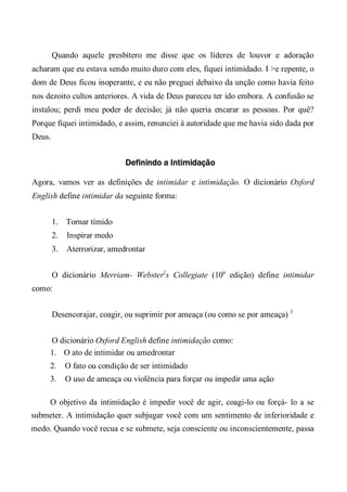 Quando aquele presbítero me disse que os líderes de louvor e adoração
acharam que eu estava sendo muito duro com eles, fiquei intimidado. I >e repente, o
dom de Deus ficou inoperante, e eu não preguei debaixo da unção como havia feito
nos dezoito cultos anteriores. A vida de Deus pareceu ter ido embora. A confusão se
instalou; perdi meu poder de decisão; já não queria encarar as pessoas. Por quê?
Porque fiquei intimidado, e assim, renunciei à autoridade que me havia sido dada por
Deus.
Definindo a Intimidação
Agora, vamos ver as definições de intimidar e intimidação. O dicionário Oxford
English define intimidar da seguinte forma:
1. Tornar tímido
2. Inspirar medo
3. Aterrorizar, amedrontar
O dicionário Merriam- Webster}
s Collegiate (10a
edição) define intimidar
como:
Desencorajar, coagir, ou suprimir por ameaça (ou como se por ameaça) 3
O dicionário Oxford English define intimidação como:
1. O ato de intimidar ou amedrontar
2. O fato ou condição de ser intimidado
3. O uso de ameaça ou violência para forçar ou impedir uma ação
O objetivo da intimidação é impedir você de agir, coagi-lo ou forçá- lo a se
submeter. A intimidação quer subjugar você com um sentimento de inferioridade e
medo. Quando você recua e se submete, seja consciente ou inconscientemente, passa
 