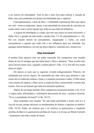 a ser escravo do intimidador. Você já não é mais livre para realizar a vontade de
Deus, mas está condenado aos desejos do intimidador que o capturou.
Conseqüentemente, o dom de Deus - a habilidade espiritual de Deus que opera
em você - torna-se inoperante. Agora, a sua autoridade foi arrancada de você para ser
usada contra você e contra aqueles que estão na sua esfera de influência.
A origem da intimidação é o medo, que tem suas raízes no nosso adversário, o
diabo. Ele é o gerador de todo medo e timidez (Gn. 3:1-10, principalmente o v. 10).
Ele nos atacará através de pensamentos, imaginações e visões, ou usará
circunstâncias e aqueles que estão sob a sua influência para nos intimidar. Em
qualquer destas hipóteses, ele tem um único objetivo: controlar-nos e limitar-nos.
Elias Intimidado?
O profeta Elias operava com um poder tremendo. Ele compareceu com ousadia
diante de um rei maligno que não tinha temor a Deus e declarou: "Nem orvalho nem
chuva haverá nestes anos, segundo a minha palavra" (1Rs. 17:1). Ele não teve medo
deste rei ímpio.
Ele passou os anos que se seguiram vivendo milagrosamente. Primeiro, foi
alimentado por corvos; depois, foi sustentado por uma viúva cujo alimento e cujo
azeite não se acabavam embora a fome e a inanição cercassem a todos. O filho dessa
viúva morreu de repente, e Deus ouviu a oração de Elias, ressuscitando o menino dos
mortos. Este era um homem que tinha um ministério poderoso.
Depois de um longo período, Elias compareceu novamente perante o rei. O rei
o culpou pelas dificuldades e sofrimentos decorrentes da seca r saudou-o dizendo:
"És tu, ó perturbador de Israel?" (1 Rs. 18:17).
Elias respondeu com ousadia: "Eu não tenho perturbado a Israel, mas tu e a
casa de teu pai, porque deixastes os mandamentos do Senhor e seguistes os baalins"
(1Rs. 18:18). Então, ele ordenou que o rei reunisse os quatrocentos e cinqüenta
profetas de Baal e os quatrocentos profetas de Asera e os levasse ao Monte Carmelo
- juntamente com toda a nação de Israel.
 