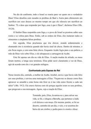 No dia do confronto, todo o Israel se reuniu para ver quem era o verdadeiro
Deus! Elias desafiou com ousadia os profetas de Baal e Asera para oferecerem um
sacrifício aos seus deuses ao mesmo tempo em que ele oferecia um sacrifício ao
Senhor. "E o deus que responder por fogo, esse é que é Deus", declarou Elias (1Rs.
18:24).
O Senhor Deus respondeu com fogo, e o povo de Israel se prostrou sobre seus
rostos e se voltou para Deus. Então, sob as ordens de Elias, eles mataram todos os
oitocentos e cinqüenta falsos profetas.
Em seguida, Elias proclamou que iria chover, orando ardentemente e
chamando isto à existência quando não havia sinal de chuva. Dentro de minutos, o
céu ficou negro, e caiu uma forte chuva. Enquanto Acabe fugia para o seu palácio, a
mão de Deus veio sobre Elias, e ele ultrapassou a carruagem de Acabe.
Este foi apenas um dia na vida de Elias. A nação mudou de atitude; os maus
foram mortos; a longa seca terminou. Elias pôde ouvir claramente a voz de Deus,
agir de acordo com ela e ver grandes milagres.
Confrontado pela Esposa do Rei
Nesse mesmo dia, contudo, a mulher de Acabe, Jezabel, ouviu o que havia sido feito
aos seus profetas, e enviou uma mensagem a Elias: "Façam-me os deuses como lhes
aprouver se amanhã a estas horas não fizer eu à tua vida como fizeste a cada um
deles" (1Rs. 19:2). Ela estava furiosa com ele porque aqueles eram os seus profetas,
que pregavam a sua mensagem. Agora, veja a reação de Elias:
Temendo, pois, Elias, levantou-se e, para salvar sua
vida, se foi, e chegou a Berseba, que pertence a Judá;
e ali deixou o seu moço. Ele mesmo, porém, se foi ao
deserto, caminho de um dia, e veio, e se assentou de-
baixo de um zimbro; e pediu para si a morte e disse:
 