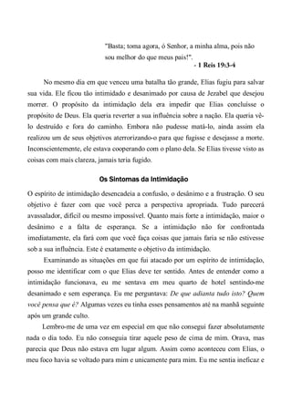 "Basta; toma agora, ó Senhor, a minha alma, pois não
sou melhor do que meus pais!".
- 1 Reis 19:3-4
No mesmo dia em que venceu uma batalha tão grande, Elias fugiu para salvar
sua vida. Ele ficou tão intimidado e desanimado por causa de Jezabel que desejou
morrer. O propósito da intimidação dela era impedir que Elias concluísse o
propósito de Deus. Ela queria reverter a sua influência sobre a nação. Ela queria vê-
lo destruído e fora do caminho. Embora não pudesse matá-lo, ainda assim ela
realizou um de seus objetivos aterrorizando-o para que fugisse e desejasse a morte.
Inconscientemente, ele estava cooperando com o plano dela. Se Elias tivesse visto as
coisas com mais clareza, jamais teria fugido.
Os Sintomas da Intimidação
O espírito de intimidação desencadeia a confusão, o desânimo e a frustração. O seu
objetivo é fazer com que você perca a perspectiva apropriada. Tudo parecerá
avassalador, difícil ou mesmo impossível. Quanto mais forte a intimidação, maior o
desânimo e a falta de esperança. Se a intimidação não for confrontada
imediatamente, ela fará com que você faça coisas que jamais faria se não estivesse
sob a sua influência. Este é exatamente o objetivo da intimidação.
Examinando as situações em que fui atacado por um espírito de intimidação,
posso me identificar com o que Elias deve ter sentido. Antes de entender como a
intimidação funcionava, eu me sentava em meu quarto de hotel sentindo-me
desanimado e sem esperança. Eu me perguntava: De que adianta tudo isto? Quem
você pensa que é? Algumas vezes eu tinha esses pensamentos até na manhã seguinte
após um grande culto.
Lembro-me de uma vez em especial em que não consegui fazer absolutamente
nada o dia todo. Eu não conseguia tirar aquele peso de cima de mim. Orava, mas
parecia que Deus não estava em lugar algum. Assim como aconteceu com Elias, o
meu foco havia se voltado para mim e unicamente para mim. Eu me sentia ineficaz e
 