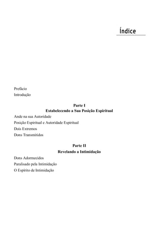 Índice
Prefácio
Introdução
Parte I
Estabelecendo a Sua Posição Espiritual
Ande na sua Autoridade
Posição Espiritual e Autoridade Espiritual
Dois Extremos
Dons Transmitidos
Parte II
Revelando a Intimidação
Dons Adormecidos
Paralisado pela Intimidação
O Espírito de Intimidação
 