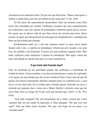 considerava meu ministério inútil. Foi por isso que Elias disse: "Basta, toma agora, ó
Senhor, a minha alma, pois não sou melhor do que meus pais!" (1 Rs. 19:4).
No fim desse dia especialmente desanimador, Deus me mostrou como Elias
havia sido intimidado por Jezabel. Finalmente reconheci que meu comportamento
era exatamente o que este espírito de intimidação e desânimo queria que eu tivesse.
Ele queria que eu abrisse mão do que Deus havia me enviado para fazer. Havia
pessoas na igreja que não gostavam da mensagem de arrependimento e santidade que
Deus me havia dado para entregar.
Imediatamente pude ver a raiz dos sintomas contra os quais havia lutado
durante todo o dia - o espírito de intimidação. Libertei-me com ousadia e me senti
livre da confusão e da frustração. Tivemos um culto poderoso naquela noite! Mais
tarde, explicarei como confrontar o espírito de intimidação. Mas agora, vamos dar
mais uma olhada na vida de Elias para ver como reconhecê-lo.
0 que Você está Fazendo Aqui?
Elias foi destituído da sua autoridade quando não confrontou a intimidação de
Jezabel de frente. Como resultado, o seu dom ministerial para a nação foi suprimido,
e ele seguiu em uma direção que não era da vontade de Deus. Estou certo de que ele
parecia um homem inteiramente diferente enquanto fugia do confronto para o qual
havia corrido mais cedo. Ele se dirigiu para a direção oposta, deixando seu servo e
correndo por quarenta dias e noites até o Monte Horebe.A primeira coisa que ele
ouviu Deus dizer ao chegar foi:"0 que você está fazendo aqui, Elias?" (1 Rs. 19:9,
NVI).
Você pode imaginar? Ele está desanimado até à morte, exausto por correr
quarenta dias em um estado de depressão. E Deus pergunta: "Por que você está
aqui?" Será que Deus estava dizendo: "Por que você fugiu do seu posto e se
escondeu aqui?".
 