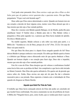 Você pode estar pensando: Bem, Deus enviou o anjo que deu a Elias os dois
bolos para que ele pudesse correr quarenta dias e quarenta noites. Por que Deus
perguntaria: "O que você está fazendo aqui?".
Deus sabia que Elias estava determinado a correr. Quando um homem tem em
seu coração a decisão de fazer alguma coisa, muitas vezes Deus deixará que ele a
faça mesmo que não seja a Sua vontade perfeita.
Deus fez o mesmo com Balaão quando Balaque, rei de Moabe, pediu-lhe para
amaldiçoar Israel. O Senhor disse a Balaão para não ir. Mas Balaão voltou e
perguntou a Deus pela segunda vez, e pareceu que Deus havia mudado de opinião.
Ele disse a Balaão para ir.
Na manhã seguinte, Balaão colocou a sela sobre sua mula para partir, e a
Bíblia diz: "Acendeu-se a ira de Deus, porque ele se foi" (Nm. 22:22). Um anjo de
Deus veio para matá-lo.
Por que Deus lhe disse para ir e depois ficou zangado quando ele foi? Deus
deixou Balaão ir porque conhecia o seu coração. Ele sabia que Balaão queria a honra
e o dinheiro que Balaque estava oferecendo mais do que queria obedecer a Deus.
Quando um homem dispõe o seu coração para fazer algo, Deus não o impedirá,
mesmo que esta não seja a Sua vontade perfeita.
Este foi o caso de Elias. Deus desejava que ele voltasse e confrontasse Jezabel
como havia feito com os profetas de Baal. Isto completaria o que havia sido iniciado
no Monte Carmelo. Mas Elias não queria enfrentá-la. Ele queria sair da pressão que
estava sobre ele. Então, Deus enviou um anjo até ele para lhe dar o alimento
necessário para a sua jornada. Deus esperaria e trataria com a intimidação de Elias
quando ele chegasse ao Monte Horebe.
Aquele que Está Por Trás de Tudo
O trabalho que Deus havia começado através de Elias não podia ser concluído até
que Jezabel fosse confrontada. Ela estava exatamente na raiz do problema de Israel.
A Bíblia diz:"Ninguém houve, pois, como Acabe, que se vendeu para fazer o que era
 