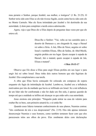 mau perante o Senhor, porque Jezabel, sua mulher, o instigava" (1 Rs. 21:25). O
Senhor teria sido com Elias se ele não tivesse fugido, assim como havia sido com ele
no Monte Carmelo. Mas ele ficou intimidado por Jezabel e foi destituído da sua
autoridade. () dom para completar a tarefa estava adormecido.
Agora, veja o que Deus diz a Elias depois de perguntar duas vezes por que ele
estava ali.
Disse-lhe o Senhor: "Vai, volta ao teu caminho para o
deserto de Damasco e, em chegando lá, unge a Hazael
rei sobre a Síria. A Jeú, filho de Ninsi, ungirás rei sobre
Israel e também Eliseu, filho de Safate, de Abel-Meolá,
ungirás profeta em teu lugar. Quem escapar à espada de
Hazael, Jeú o matará; quem escapar à espada de Jeú,
Eliseu o matará".
-1 Reis 19:15-17
Observe que Ele disse a Elias para ungir Eliseu profeta em seu lugar e para
ungir Jeú rei sobre Israel. Deus tinha dois outros homens que não fugiriam de
Jezabel. Eles completariam a sua tarefa.
A obra que Elias havia começado foi colocada em compasso de espera
enquanto ele fugia da intimidação de Jezabel. Lembre-se, Jezabel era a influência
motivadora por trás da maldade que havia se infiltrado em Israel. Se a má influência
de um líder não for confrontada e não for dado um fim nela, é apenas questão de
tempo até que a maldade se infiltre até alcançar os que estão sob a sua autoridade.
Jesus ensinou este princípio: "Ninguém pode entrar na casa do valente para
roubar-lhe os bens, sem primeiro amarrá-lo; e só então lhe
Quando esses líderes tomaram conhecimento de seus planos, Neemias contou:
"eles zombaram de nós e nos desprezaram" (Ne. 2:19). Eles não apenas tentaram
desencorajar Neemias e seus homens, como também tentaram fazer com que eles
parecessem tolos aos olhos do povo. Eles zombaram deles com declarações
 