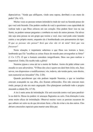 depreciativas. "Ainda que edifiquem, vindo uma raposa, derribará o seu muro de
pedra" (Ne. 4:3).
Muitas vezes as pessoas tentam intimidá-lo rindo de você ou fazendo pouco do
que você está fazendo. Elas podem zombar de você e questionar a sua capacidade de
realizar tudo o que Deus colocou em seu coração. Elas podem fazer isso na sua
frente, ou podem semear perguntas e zombaria no meio de outras pessoas. Ou talvez
não seja uma pessoa ou um grupo que resista a você, mas você pode estar lutando
contra a sua própria mente, enquanto ela é bombardeada com pensamentos do tipo:
O que as pessoas vão pensar? Será que elas vão rir de mim? Será que vou
fracassar?
Nesta situação, é importante sabermos o que Deus nos instruiu a fazer,
lembrando que Ele "escolheu as coisas fracas do mundo para envergonhar as fortes"
(1 Co 1:27). O que o homem considera insignificante, Deus usa para realizar o
impossível. Então, Ele recebe toda a glória!
Neemias jejuou e orou até ter a mente do Senhor. Assim ele pôde refutar com
ousadia os seus adversários. "O Deus dos céus é quem nos dará bom êxito; nós, Seus
servos, nos disporemos e reedificaremos; vós, todavia, não tendes parte, nem direito,
nem memorial em Jerusalém" (Ne. 2:20).
Quando perceberam que não podiam impedir Neemias, e que os israelitas
estavam avançando na sua obra, eles ficaram enfurecidos. Eles não estavam mais
rindo, porque já não era mais engraçado. Eles planejaram confundir todo o projeto
atacando a cidade (Ne. 4:7-8).
A ira é outra arma de intimidação. Ela será exercida contra você para paralisá-
lo ou detê-lo. Dessa ira podem vir ameaças flagrantes ou sutis. Esta distração é uma
arma muito eficaz de intimidação. Observei muitas vezes as pessoas recuarem do
que sabiam ser certo ou do que deveriam fazer, a fim de evitar a ira dos outros. Elas
abriam concessões especiais para manter uma falsa paz.
 