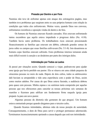Pressão por Dentro e por Fora
Neemias não teve de enfrentar apenas este ataque dos estrangeiros pagãos, mas
também teve problemas que surgiram entre os seus próprios homens com relação às
condições que todos eles enfrentavam. Muitas vezes, quando Deus nos convoca,
enfrentamos resistência e oposição vindas de dentro e de fora.
Os homens de Neemias estavam ficando cansados. Eles estavam enfrentando
tantos escombros que aquilo estava impedindo o progresso deles (Ne. 4:10).
Também havia outro problema. Os trabalhadores ricos estavam pressionando
financeiramente as famílias que estavam em débito, cobrando grandes somas de
juros sobre os campos que essas famílias cultivavam (Ne. 5:1-8). Isto desanimou os
homens cujas famílias estavam sofrendo. Estes problemas internos tornaram ainda
mais difícil resistir à coerção e ao desânimo por parte dos inimigos deles.
Intimidação por Todos os Lados
Já passei por situações assim. Quando comecei a viajar, pediram-me para ajudar
uma igreja que havia perdido seu pastor. Ela se situava em uma cidade pequena de
oitocentas pessoas no meio do nada. Depois de dois cultos, todos os adolescentes
dali haviam se arrependido e tido uma experiência com o poder de Deus, assim
como muitos adultos. Por causa do que Deus estava fazendo, a audiência dobrou
para quase cem pessoas. Minha esposa e eu sentimos tanta compaixão por aquelas
pessoas que nos oferecemos para cancelar as nossas próximas seis semanas de
reuniões e ficarmos para edificar um fundamento firme naquela igreja para
prepará- la para um novo pastor.
Algumas pessoas da diretoria não gostaram do que preguei. Um homem
estava contrariado porque quando chegamos para o terceiro culto,
Quando ficamos intimidados, abrimos mão da nossa posição de autoridade.
Consequentemente, o dom de Deus para servir e proteger permanece adormecido.
Terminamos inconscientemente apoiando a causa daquele que está nos intimidando.
 