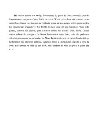 Há muitos relatos no Antigo Testamento do povo de Deus recuando quando
deveria estar avançando. Como Paulo escreveu: "Estas coisas lhes sobrevieram como
exemplos e foram escritas para advertência nossa, de nós outros sobre quem os fins
dos séculos têm chegado" (1 Co 10:11). E mais uma vez aos Romanos: "Pois tudo
quanto, outrora, foi escrito, para o nosso ensino foi escrito" (Rm. 15:4). Citarei
muitos relatos do Antigo e do Novo Testamento neste livro, pois não podemos
entender plenamente as aplicações do Novo Testamento sem os exemplos do Antigo
Testamento. No próximo capítulo, veremos como a intimidação impede a obra de
Deus, não apenas na vida de um líder, mas também na vida do povo a quem ele
serve.
 