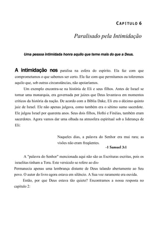CA P Í TU L O  6 
Paralisado pela Intimidação
Uma pessoa intimidada honra aquilo que teme mais do que a Deus.
A intimidação nos paralisa na esfera do espírito. Ela faz com que
comprometamos o que sabemos ser certo. Ela faz com que permitamos ou toleremos
aquilo que, sob outras circunstâncias, não apoiaríamos.
Um exemplo encontra-se na história de Eli e seus filhos. Antes de Israel se
tornar uma monarquia, era governada por juízes que Deus levantava em momentos
críticos da história da nação. De acordo com a Bíblia Dake, Eli era o décimo quinto
juiz de Israel. Ele não apenas julgava, como também era o sétimo sumo sacerdote.
Ele julgou Israel por quarenta anos. Seus dois filhos, Hofni e Finéias, também eram
sacerdotes. Agora vamos dar uma olhada na atmosfera espiritual sob a liderança de
Eli:
Naqueles dias, a palavra do Senhor era mui rara; as
visões não eram freqüentes.
-1 Samuel 3:1
A "palavra do Senhor" mencionada aqui não são as Escrituras escritas, pois os
israelitas tinham a Tora. Este versículo se refere ao dis-
Permanecia apenas uma lembrança distante de Deus talando abertamente ao Seu
povo. O autor do livro agora estava em silêncio. A Sua voz raramente era ouvida.
Então, por que Deus estava tão quieto? Encontramos a nossa resposta no
capítulo 2:
 