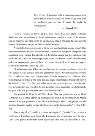 Era, porém, Eli já muito velho e ouvia tudo quanto seus
filhos faziam a todo o Israel e de como se deitavam com
as mulheres que serviam à porta da tenda da
congregação.
- 1 Samuel 2:22
Hofni e Finéias, os filhos de Eli, eram maus. Eles não apenas estavam
fornicando com as mulheres de Israel, como eram ousados a ponto de fornicarem
com as mulheres que iam servir no tabernáculo, onde a presença de Deus deveria
habitar. Onde estava o temor de Deus naqueles homens?
A maldade deles, porém, não se limitava à desobediência na área sexual. Eles
também tomavam à força as ofertas de carne crua levadas pelo povo. Esta prática era
contrária à lei, e roubava dos adoradores e do Senhor a carne que lhes pertencia. Isto
fazia com que o povo de Israel desprezasse a oferta do Senhor. Hofni e Finéias eram
pedras de tropeço para o povo de Israel. O comportamento deles fez com que o povo
se ressentisse contra as coisas de Deus.
Eli sabia o que seus filhos estavam fazendo; no entanto, ele não os retirou de
seus cargos e só os corrigiu com uma repreensão fraca: "Por que fazeis tais coisas?
Pois de todo este povo ouço constantemente falar do vosso mau procedimento. Não,
filhos meus, porque não é boa fama esta que ouço; estais fazendo transgredir o povo
do Senhor" (1 Sm. 2:23- 24). Seus filhos mereciam mais do que esta correção leve.
Eles deveriam ter sido retirados de suas posições como sacerdotes e do tabernáculo
em geral, uma vez que não tinham um coração arrependido.
Um profeta de Deus foi até Eli e disse: "Por que pisais aos pés os Meus
sacrifícios e as Minhas ofertas de manjares, que ordenei se me fizessem na Minha
morada? E tu, por que honras a teus filhos mais do que a Mim?... porque aos que Me
honram, honrarei, porém os que Me desprezam serão desmerecidos" (1 Sm. 2:29-
30).
Honrar significa "considerar, estimar ou respeitar". Quando Eli se recusou a
confrontar e disciplinar seus filhos, ele demonstrou que os estimava mais do que a
Deus. Uma pessoa intimidada honra aquilo que teme mais do que honra a Deus.
 