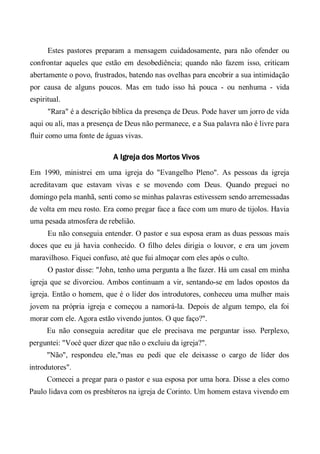 Estes pastores preparam a mensagem cuidadosamente, para não ofender ou
confrontar aqueles que estão em desobediência; quando não fazem isso, criticam
abertamente o povo, frustrados, batendo nas ovelhas para encobrir a sua intimidação
por causa de alguns poucos. Mas em tudo isso há pouca - ou nenhuma - vida
espiritual.
"Rara" é a descrição bíblica da presença de Deus. Pode haver um jorro de vida
aqui ou ali, mas a presença de Deus não permanece, e a Sua palavra não é livre para
fluir como uma fonte de águas vivas.
A Igreja dos Mortos Vivos
Em 1990, ministrei em uma igreja do "Evangelho Pleno". As pessoas da igreja
acreditavam que estavam vivas e se movendo com Deus. Quando preguei no
domingo pela manhã, senti como se minhas palavras estivessem sendo arremessadas
de volta em meu rosto. Era como pregar face a face com um muro de tijolos. Havia
uma pesada atmosfera de rebelião.
Eu não conseguia entender. O pastor e sua esposa eram as duas pessoas mais
doces que eu já havia conhecido. O filho deles dirigia o louvor, e era um jovem
maravilhoso. Fiquei confuso, até que fui almoçar com eles após o culto.
O pastor disse: "John, tenho uma pergunta a lhe fazer. Há um casal em minha
igreja que se divorciou. Ambos continuam a vir, sentando-se em lados opostos da
igreja. Então o homem, que é o líder dos introdutores, conheceu uma mulher mais
jovem na própria igreja e começou a namorá-la. Depois de algum tempo, ela foi
morar com ele. Agora estão vivendo juntos. O que faço?".
Eu não conseguia acreditar que ele precisava me perguntar isso. Perplexo,
perguntei: "Você quer dizer que não o excluiu da igreja?".
"Não", respondeu ele,"mas eu pedi que ele deixasse o cargo de líder dos
introdutores".
Comecei a pregar para o pastor e sua esposa por uma hora. Disse a eles como
Paulo lidava com os presbíteros na igreja de Corinto. Um homem estava vivendo em
 