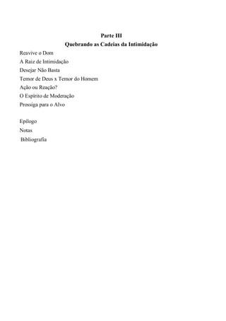 Parte III
Quebrando as Cadeias da Intimidação
Reavive o Dom
A Raiz de Intimidação
Desejar Não Basta
Temor de Deus x Temor do Homem
Ação ou Reação?
O Espírito de Moderação
Prossiga para o Alvo
Epílogo
Notas
Bibliografia
 