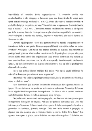 imoralidade ali também. Paulo repreendeu-os: "E, contudo, andais vós
ensoberbecidos e não chegastes a lamentar, para que fosse tirado do vosso meio
quem tamanho ultraje praticou?" (1 Co 5:2). Paulo disse que o homem deveria ser
excluído da igreja e explicou por que:"Não sabeis que um pouco de fermento leveda
toda a massa?" (1 Co 5:6). O fermento penetra lentamente na farinha e se espalha
por toda a massa, fazendo com que todo o pão adquira a capacidade para crescer.
Paulo compara o pecado não tratado, flagrante e voluntário em nossas igrejas ao
fermento no pão.
Adverti aquele pastor: "Você está permitindo que o pecado se espalhe sem ser
tratado em toda a sua igreja. Deus o responsabilizará pelo efeito sobre as outras
ovelhas!" Prossegui: "Um pastor não apenas alimenta as ovelhas, mas também as
protege.Você gosta de alimentá-las, mas tem medo de protegê-las porque não gosta
do confronto. Mas ambos são importantes! Você precisa confrontar este homem de
uma maneira firme e amorosa, e se ele não se arrepender imediatamente, exclua-o da
igreja". Se não alimentarmos as ovelhas elas morrerão, mas se não as protegermos
elas serão devoradas.
Ele e sua esposa ficaram brancos. Ela disse: "Não sei se quero continuar no
ministério.Tudo que quero fazer é amar as pessoas".
Respondi: "Se você não proteger essas pessoas, isto é um amor conveniente, e
não o verdadeiro amor".
Eles admitiram que estavam se sentindo intimidados por algumas pessoas da
igreja. Eles se abriram e me contaram sobre outros problemas. Na equipe de louvor
havia alguns músicos que eram desrespeitosos. Eu disse a eles o quanto havia me
sentido frustrado durante o culto, e que agora sabia por quê.
Naquela noite, no meio da minha pregação, um homem interrompeu-me para
entregar uma mensagem em línguas. Pedi que ele parasse, explicando que Deus não
interrompe a Si mesmo. O homem entendeu e parou de falar, mas quando ele o fez, o
guitarrista se levantou, gritando comigo: "Não vou mais tolerar a pregação de
alguém que não permite que o Espírito Santo se mova. Estou fora daqui!" Ele
agarrou sua esposa e gritou com o baixista para que ele o seguisse. O baixista, sua
 
