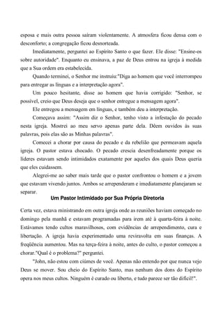 esposa e mais outra pessoa saíram violentamente. A atmosfera ficou densa com o
desconforto; a congregação ficou desnorteada.
Imediatamente, perguntei ao Espírito Santo o que fazer. Ele disse: "Ensine-os
sobre autoridade". Enquanto eu ensinava, a paz de Deus entrou na igreja à medida
que a Sua ordem era estabelecida.
Quando terminei, o Senhor me instruiu:"Diga ao homem que você interrompeu
para entregar as línguas e a interpretação agora".
Um pouco hesitante, disse ao homem que havia corrigido: "Senhor, se
possível, creio que Deus deseja que o senhor entregue a mensagem agora".
Ele entregou a mensagem em línguas, e também deu a interpretação.
Começava assim: "Assim diz o Senhor, tenho visto a infestação do pecado
nesta igreja. Mostrei ao meu servo apenas parte dela. Dêem ouvidos às suas
palavras, pois elas são as Minhas palavras".
Comecei a chorar por causa do pecado e da rebelião que permeavam aquela
igreja. O pastor estava chocado. O pecado crescia desenfreadamente porque os
líderes estavam sendo intimidados exatamente por aqueles dos quais Deus queria
que eles cuidassem.
Alegrei-me ao saber mais tarde que o pastor confrontou o homem e a jovem
que estavam vivendo juntos. Ambos se arrependeram e imediatamente planejaram se
separar.
Um Pastor Intimidado por Sua Própria Diretoria
Certa vez, estava ministrando em outra igreja onde as reuniões haviam começado no
domingo pela manhã e estavam programadas para irem até à quarta-feira à noite.
Estávamos tendo cultos maravilhosos, com evidências de arrependimento, cura e
libertação. A igreja havia experimentado uma reviravolta em suas finanças. A
freqüência aumentou. Mas na terça-feira à noite, antes do culto, o pastor começou a
chorar."Qual é o problema?" perguntei.
"John, não estou com ciúmes de você. Apenas não entendo por que nunca vejo
Deus se mover. Sou cheio do Espírito Santo, mas nenhum dos dons do Espírito
opera nos meus cultos. Ninguém é curado ou liberto, e tudo parece ser tão difícil!".
 
