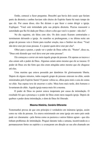 Então, comecei a fazer perguntas. Descobri que havia dois casais que faziam
parte da diretoria e ambos haviam sido cheios do Espírito Santo há mais tempo do
que ele. Por causa disso, eles lhe diziam o que fazer e como dirigir a igreja.
Expliquei: "Você está intimidado pela sua própria diretoria. Precisa reassumir a
autoridade que lhe foi dada por Deus e dizer a eles que você é o pastor - não eles".
No dia seguinte, ele falou com eles. Os dois casais ficaram contrariados e
terminaram deixando a igreja. As reuniões se prolongaram, e na última noite um
grupo de pessoas veio à frente para receber oração, mas o Senhor me disse: "Você
não deve orar por essas pessoas. E o pastor quem deve orar por elas".
Olhei para o pastor, e pude ver o poder de Deus sobre ele. "Pastor", disse eu,
"Deus está dizendo que você deve orar por estas pessoas".
Ele começou a correr em meio àquele grupo de pessoas. Ele apenas as tocava e
elas caíam sob o poder de Deus. Algumas caíam antes mesmo que ele as tocasse. O
poder de Deus era tão forte que elas eram atingidas antes mesmo que ele chegasse
até elas.
Uma menina que estava possuída por demônios foi gloriosamente liberta.
Depois de alguns minutos, todos naquele grupo de pessoas estavam no chão, sendo
ministrados pelo Espírito Santo! O pastor voltou-se, olhou para mini e caiu de costas
no chão. Sua esposa teve de encerrar o culto. Meia hora mais tarde, dois homens o
levantaram do chão. Aquela igreja nunca mais foi a mesma.
O poder de Deus no pastor estava inoperante por causa da intimidação. O
resultado foi que a presença e o poder de Deus eram raros naquela igreja. Depois de
quebrar o poder desta intimidação, o dom de Deus foi liberado.
Mesma História, Cenário Diferente
Testemunhei provas de que este princípio é verdadeiro em inúmeras igrejas, assim
como na vida de pessoas. Eu estava ministrando em uma igreja em outro país onde
pude ver claramente - pela forma como os pastores e outros líderes agiam - que eles
tinham problemas de intimidação. Preguei durante toda a semana, incentivando-os a
permanecerem fortes no espírito e a avançarem em direção ao seu alto chamado em
 