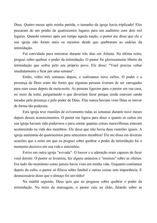 Deus. Quatro meses após minha partida, o tamanho da igreja havia triplicado! Eles
passaram de um prédio de quatrocentos lugares para um auditório com dois mil
lugares. Quando retornei após um tempo àquela nação, o pastor me disse que ele e
sua igreja não foram mais os mesmos desde que quebraram as cadeias da
intimidação.
Fui convidado para ministrar durante três dias em Atlanta. Na última noite,
preguei sobre quebrar o poder da intimidação. O pastor foi gloriosamente liberto da
intimidação que sofria pelo seu próprio povo. Ele disse: "Você precisa voltar
imediatamente e ficar por uma semana".
Então, voltei três semanas depois, e realizamos nove cultos. O poder e a
presença de Deus eram tão fortes que algumas pessoas tiveram de ser carregadas
para suas casas depois da meia-noite. As pessoas ligavam para o pastor em sua casa,
no meio da noite, perguntando o que deveriam fazer porque ainda estavam sendo
tocadas pela presença e pelo poder de Deus. Elas nunca haviam visto Deus se mover
de forma tão poderosa.
Esta igreja teve reuniões de avivamento todas as semanas durante nove meses
depois desses acontecimentos. O pastor me ligava para dizer o quanto os cultos em
sua igreja haviam sido poderosos e para contar quantas coisas maravilhosas estavam
acontecendo na vida dos membros. Ele disse que não havia duas reuniões iguais. A
igreja aumentou de quatrocentos para setecentos membros! Ele me disse em diversas
ocasiões que a noite em que eu preguei sobre quebrar o poder da intimidação foi o
momento decisivo em sua vida e ministério.
Estive em outra igreja "avivada". O louvor e a adoração eram capazes de fazer
você dormir. O pastor se levantou, fez alguns anúncios e "ensinou" sobre as ofertas.
Era tudo tão monótono como jamais havia visto em minha vida. Enquanto comíamos
depois do culto, o pastor só filiava sobre futebol e outras coisas sem importância. E
desnecessário dizer que o almoço foi um tédio!
Na manhã seguinte, Deus quis que eu pregasse sobre quebrar o poder da
intimidação. No meio da mensagem, o pastor caiu ao chão, falando sobre as
 