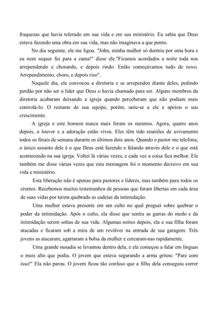 fraquezas que havia tolerado em sua vida e em seu ministério. Eu sabia que Deus
estava fazendo uma obra em sua vida, mas não imaginava a que ponto.
No dia seguinte, ele me ligou. "John, minha mulher só dormiu por uma hora e
eu nem sequer fui para a cama!" disse ele."Ficamos acordados a noite toda nos
arrependendo e chorando, e depois rindo. Então começávamos tudo de novo.
Arrependimento, choro, e depois riso".
Naquele dia, ele convocou a diretoria e se arrependeu diante deles, pedindo
perdão por não ser o líder que Deus o havia chamado para ser. Alguns membros da
diretoria acabaram deixando a igreja quando perceberam que não podiam mais
controlá-lo. O restante de sua equipe, porém, uniu-se a ele e apoiou o seu
crescimento.
A igreja e este homem nunca mais foram os mesmos. Agora, quatro anos
depois, o louvor e a adoração estão vivos. Eles têm tido reuniões de avivamento
todos os finais de semana durante os últimos dois anos. Quando o pastor me telefona,
o único assunto dele é o que Deus está fazendo e falando através dele e o que está
acontecendo na sua igreja. Voltei lá várias vezes, e cada vez a coisa fica melhor. Ele
também me disse várias vezes que esta mensagem foi o momento decisivo em sua
vida e ministério.
Esta liberação não é apenas para pastores e líderes, mas também para todos os
crentes. Recebemos muitos testemunhos de pessoas que foram libertas em cada área
de suas vidas por terem quebrado as cadeias da intimidação.
Uma mulher estava presente em um culto no qual preguei sobre quebrar o
poder da intimidação. Após o culto, ela disse que sentiu as garras do medo e da
intimidação serem soltas de sua vida. Algumas noites depois, ela e sua filha foram
atacadas e ficaram sob a mira de um revólver na entrada de sua garagem. Três
jovens as atacaram, agarraram a bolsa da mulher e cercaram-nas rapidamente.
Uma grande ousadia se levantou dentro dela, e ela começou a falar em línguas
o mais alto que podia. O jovem que estava segurando a arma gritou: "Pare com
isso!" Ela não parou. O jovem ficou tão confuso que a filha dela conseguiu correr
 