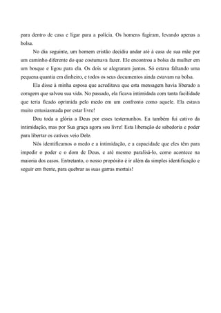 para dentro de casa e ligar para a polícia. Os homens fugiram, levando apenas a
bolsa.
No dia seguinte, um homem cristão decidiu andar até à casa de sua mãe por
um caminho diferente do que costumava fazer. Ele encontrou a bolsa da mulher em
um bosque e ligou para ela. Os dois se alegraram juntos. Só estava faltando uma
pequena quantia em dinheiro, e todos os seus documentos ainda estavam na bolsa.
Ela disse à minha esposa que acreditava que esta mensagem havia liberado a
coragem que salvou sua vida. No passado, ela ficava intimidada com tanta facilidade
que teria ficado oprimida pelo medo em um confronto como aquele. Ela estava
muito entusiasmada por estar livre!
Dou toda a glória a Deus por esses testemunhos. Eu também fui cativo da
intimidação, mas por Sua graça agora sou livre! Esta liberação de sabedoria e poder
para libertar os cativos veio Dele.
Nós identificamos o medo e a intimidação, e a capacidade que eles têm para
impedir o poder e o dom de Deus, e até mesmo paralisá-lo, como acontece na
maioria dos casos. Entretanto, o nosso propósito é ir além da simples identificação e
seguir em frente, para quebrar as suas garras mortais!
 