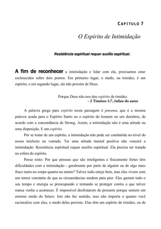 CA P Í TU L O  7 
O Espírito de Intimidação
Resistência espiritual requer auxílio espiritual.
A fim de reconhecer a intimidação e lidar com ela, precisamos estar
esclarecidos sobre dois pontos. Em primeiro lugar, o medo, ou timidez, é um
espírito, e em segundo lugar, ele não provém de Deus.
Porque Deus não nos deu espírito de timidez.
- 2 Timóteo 1:7, ênfase do autor
A palavra grega para espírito nesta passagem é pneuma, que é a mesma
palavra usada para o Espírito Santo ou o espírito do homem ou um demônio, de
acordo com a concordância de Strong. Assim, a intimidação não é uma atitude ou
uma disposição. E um espírito.
Por se tratar de um espírito, a intimidação não pode ser combatida no nível do
nosso intelecto ou vontade. Ter uma atitude mental positiva não vencerá a
intimidação. Resistência espiritual requer auxílio espiritual. Ela precisa ser tratada
na esfera do espírito.
Pense nisto: Por que pessoas que são inteligentes e fisicamente fortes têm
dificuldades com a intimidação - geralmente por parte de alguém ou de algo mais
fraco tanto no corpo quanto na mente? Talvez tudo esteja bem, mas elas vivem com
um temor constante de que as circunstâncias mudem para pior. Elas gastam todo o
seu tempo e energia se preocupando e tentando se proteger contra o que talvez
nunca venha a acontecer. É impossível desfrutarem do presente porque sentem um
enorme medo do futuro. Isto não faz sentido, mas não importa o quanto você
racionalize com elas, o medo delas persiste. Elas têm um espírito de timidez, ou de
 