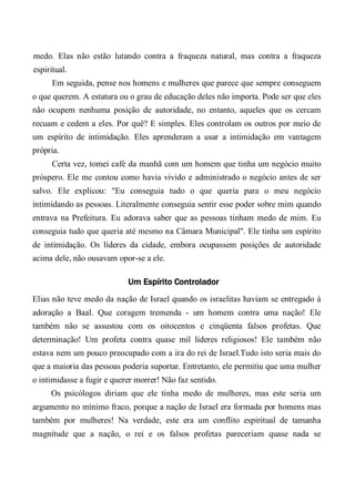medo. Elas não estão lutando contra a fraqueza natural, mas contra a fraqueza
espiritual.
Em seguida, pense nos homens e mulheres que parece que sempre conseguem
o que querem. A estatura ou o grau de educação deles não importa. Pode ser que eles
não ocupem nenhuma posição de autoridade, no entanto, aqueles que os cercam
recuam e cedem a eles. Por quê? E simples. Eles controlam os outros por meio de
um espírito de intimidação. Eles aprenderam a usar a intimidação em vantagem
própria.
Certa vez, tomei café da manhã com um homem que tinha um negócio muito
próspero. Ele me contou como havia vivido e administrado o negócio antes de ser
salvo. Ele explicou: "Eu conseguia tudo o que queria para o meu negócio
intimidando as pessoas. Literalmente conseguia sentir esse poder sobre mim quando
entrava na Prefeitura. Eu adorava saber que as pessoas tinham medo de mim. Eu
conseguia tudo que queria até mesmo na Câmara Municipal". Ele tinha um espírito
de intimidação. Os líderes da cidade, embora ocupassem posições de autoridade
acima dele, não ousavam opor-se a ele.
Um Espírito Controlador
Elias não teve medo da nação de Israel quando os israelitas haviam se entregado à
adoração a Baal. Que coragem tremenda - um homem contra uma nação! Ele
também não se assustou com os oitocentos e cinqüenta falsos profetas. Que
determinação! Um profeta contra quase mil líderes religiosos! Ele também não
estava nem um pouco preocupado com a ira do rei de Israel.Tudo isto seria mais do
que a maioria das pessoas poderia suportar. Entretanto, ele permitiu que uma mulher
o intimidasse a fugir e querer morrer! Não faz sentido.
Os psicólogos diriam que ele tinha medo de mulheres, mas este seria um
argumento no mínimo fraco, porque a nação de Israel era formada por homens mas
também por mulheres! Na verdade, este era um conflito espiritual de tamanha
magnitude que a nação, o rei e os falsos profetas pareceriam quase nada se
 