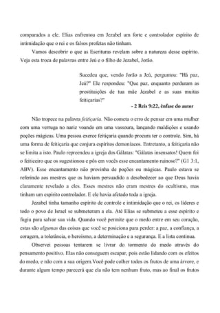comparados a ele. Elias enfrentou em Jezabel um forte e controlador espírito de
intimidação que o rei e os falsos profetas não tinham.
Vamos descobrir o que as Escrituras revelam sobre a natureza desse espírito.
Veja esta troca de palavras entre Jeú e o filho de Jezabel, Jorão.
Sucedeu que, vendo Jorão a Jeú, perguntou: "Há paz,
Jeú?" Ele respondeu: "Que paz, enquanto perduram as
prostituições de tua mãe Jezabel e as suas muitas
feitiçarias?"
- 2 Reis 9:22, ênfase do autor
Não tropece na palavra feitiçaria. Não cometa o erro de pensar em uma mulher
com uma verruga no nariz voando em uma vassoura, lançando maldições e usando
poções mágicas. Uma pessoa exerce feitiçaria quando procura ter o controle. Sim, há
uma forma de feitiçaria que conjura espíritos demoníacos. Entretanto, a feitiçaria não
se limita a isto. Paulo repreendeu a igreja dos Gálatas: "Gálatas insensatos! Quem foi
o feiticeiro que os sugestionou e pôs em vocês esse encantamento ruinoso?" (G1 3:1,
ABV). Esse encantamento não provinha de poções ou mágicas. Paulo estava se
referindo aos mestres que os haviam persuadido a desobedecer ao que Deus havia
claramente revelado a eles. Esses mestres não eram mestres do ocultismo, mas
tinham um espírito controlador. E ele havia afetado toda a igreja.
Jezabel tinha tamanho espírito de controle e intimidação que o rei, os líderes e
todo o povo de Israel se submeteram a ela. Até Elias se submeteu a esse espírito e
fugiu para salvar sua vida. Quando você permite que o medo entre em seu coração,
estas são algumas das coisas que você se posiciona para perder: a paz, a confiança, a
coragem, a tolerância, o heroísmo, a determinação e a segurança. E a lista continua.
Observei pessoas tentarem se livrar do tormento do medo através do
pensamento positivo. Elas não conseguem escapar, pois estão lidando com os efeitos
do medo, e não com a sua origem.Você pode colher todos os frutos de uma árvore, e
durante algum tempo parecerá que ela não tem nenhum fruto, mas ao final os frutos
 