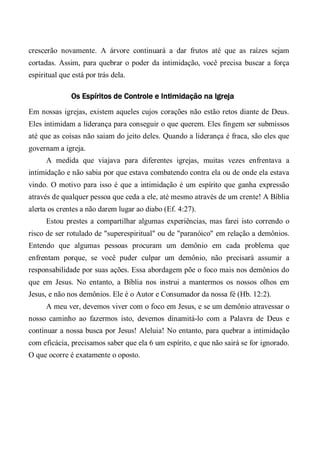 crescerão novamente. A árvore continuará a dar frutos até que as raízes sejam
cortadas. Assim, para quebrar o poder da intimidação, você precisa buscar a força
espiritual que está por trás dela.
Os Espíritos de Controle e Intimidação na Igreja
Em nossas igrejas, existem aqueles cujos corações não estão retos diante de Deus.
Eles intimidam a liderança para conseguir o que querem. Eles fingem ser submissos
até que as coisas não saiam do jeito deles. Quando a liderança é fraca, são eles que
governam a igreja.
A medida que viajava para diferentes igrejas, muitas vezes enfrentava a
intimidação e não sabia por que estava combatendo contra ela ou de onde ela estava
vindo. O motivo para isso é que a intimidação é um espírito que ganha expressão
através de qualquer pessoa que ceda a ele, até mesmo através de um crente! A Bíblia
alerta os crentes a não darem lugar ao diabo (Ef. 4:27).
Estou prestes a compartilhar algumas experiências, mas farei isto correndo o
risco de ser rotulado de "superespiritual" ou de "paranóico" em relação a demônios.
Entendo que algumas pessoas procuram um demônio em cada problema que
enfrentam porque, se você puder culpar um demônio, não precisará assumir a
responsabilidade por suas ações. Essa abordagem põe o foco mais nos demônios do
que em Jesus. No entanto, a Bíblia nos instrui a mantermos os nossos olhos em
Jesus, e não nos demônios. Ele é o Autor e Consumador da nossa fé (Hb. 12:2).
A meu ver, devemos viver com o foco em Jesus, e se um demônio atravessar o
nosso caminho ao fazermos isto, devemos dinamitá-lo com a Palavra de Deus e
continuar a nossa busca por Jesus! Aleluia! No entanto, para quebrar a intimidação
com eficácia, precisamos saber que ela 6 um espírito, e que não sairá se for ignorado.
O que ocorre é exatamente o oposto.
 