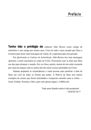 Prefácio
Tenho tido o privilégio de conhecer John Bevere como colega de
ministério e caro amigo por muitos anos. Creio de todo o meu coração que Deus o
levantou para trazer uma mensagem de vitória, fé e esperança para esta geração.
Em Quebrando as Cadeias da Intimidação, John Bevere traz uma mensagem
oportuna e muito necessária ao corpo de Cristo. Precisamos usar os dons que Deus
nos deu para alcançar o mundo. Em vez disso, porém, muitos de nós estão recuando
por causa de ataques sutis (e outros não tão sutis) à nossa autoridade em Cristo.
Satanás preparará as circunstâncias e usará pessoas para paralisar o dom de
Deus em você de todas as formas que puder. A Palavra de Deus traz muitos
exemplos de crentes que foram intimidados e romperam caminho rumo à vitória —
Josué, Gideão, Neemias e Davi, para citar apenas alguns. A Bíblia diz:
Toda arma forjada contra ti não prosperará.
- ISAÍAS 54:17
 