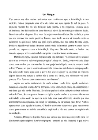 Um Ataque
Vou contar um dos muitos incidentes que confirmam que a intimidação é um
espírito. Estava pregando uma série de cultos em uma igreja do sul do país. A
primeira reunião foi em um domingo pela manhã, e foi poderosa. Durante anos
utilizamos a fita desse culto em uma de nossas séries de palestras gravadas em áudio.
Depois do culto, ninguém dizia nada de negativo ou intimidador. Na verdade, o povo
que me cercava era muito positivo. Porém, mais tarde, eu me vi lutando contra o
desânimo e a confusão. Sabia que algo estava errado, mas não sabia de onde vinha.
Eu havia reconhecido esses sintomas como sendo os mesmos contra os quais lutava
quando me deparava com a intimidação flagrante. Naquela noite, o Senhor me
instruiu a pregar sobre a autoridade na igreja, e muitos foram ministrados.
Depois do culto, o pastor me levou até seu gabinete. "Você não sabe o quanto
estava no alvo nesta noite enquanto pregava", disse ele. Então, começou a me dizer
como uma mulher que era membro de sua igreja havia ligado para ele naquela tarde
e dito: "Pastor, sei que o senhor não concorda com o que este homem está pregando.
Ele está sendo muito duro com o povo. Sei que o senhor vai encerrar as reuniões
depois desta noite porque o senhor não é como ele. Então, esta noite não vou com-
parecer. Vou ficar em casa e orar contra este homem".
Agora eu sabia exatamente de onde estava vindo todo aquele desânimo.
Perguntei ao pastor se ele a havia corrigido. Ele é um homem muito misericordioso e
me disse que não havia feito isso. Ele disse que havia dito a ela para deixar tudo nas
mãos de Deus. Se esse pastor tivesse corrigido aquela mulher e permanecido na sua
autoridade, estou certo de que eu teria tido uma tarde diferente. Aquilo que não
confrontarmos não mudará. Se o mal for ignorado, ele se tornará mais forte! Ambos
aprendemos com aquele incidente. O Senhor usou esta experiência para me mostrar
como permanecer na minha autoridade espiritual e não me curvar ao espírito de
intimidação.
Graças a Deus pelo Espírito Santo que sabia o que estava acontecendo e me fez
confrontar aquele espírito a partir do púlpito - embora eu não soubesse o que estava
 