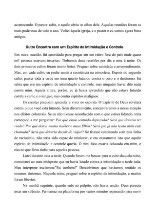 acontecendo. O pastor sabia, e aquilo abriu os olhos dele. Aquelas reuniões foram as
mais poderosas de todo o ano. Voltei àquela igreja, e o pastor e eu somos agora bons
amigos.
Outro Encontro com um Espírito de intimidação e Controle
Em outra ocasião, fui convidado para pregar em um retiro fora do país onde quase
mil pessoas estavam inscritas. Tínhamos duas reuniões por dia e uma à noite. Os
dois primeiros cultos foram muito fortes. Preguei sobre santidade e arrependimento.
Mas, em cada culto, eu podia sentir a resistência na atmosfera. Depois do segundo
culto, passei toda a tarde em meu quarto lutando contra o peso e o desânimo. Eu
sabia que era um espírito de intimidação e controle, mas ninguém havia dito nada
contra mim. Aquela altura, porém, eu já havia aprendido que não estava lutando
contra a carne e o sangue, mas contra espíritos malignos.
Os crentes precisam aprender a viver no espírito. O Espírito de Deus revelará
contra o que você está lutando. Sem discernimento, concentraremos a nossa atenção
nos efeitos colaterais. Se eu não tivesse reconhecido com o que estava lidando, teria
começado a me perguntar: Por que estou sentindo depressão? Será que deveria ter
vindo? Por que deixei minha mulher e meus filhos? Será que já não tenho mais este
chamado? Será que deveria deixar de viajar? Se tivesse continuado com esta linha
de raciocínio, não teria sido capaz de ministrar, e era exatamente isto que aquele
espírito de intimidação e controle queria. O meu foco estaria colocado em mim, e
não no que Deus tinha para aquelas pessoas.
Lutei durante toda a tarde. Quando foram me buscar para o culto daquela noite,
mencionei ao meu intérprete que eu havia lutado contra a intimidação a tarde toda.
Meu intérprete exclamou:"Eu também!" Descobrimos que havíamos sentido os
mesmos sintomas. Naquela noite, preguei sobre o espírito de intimidação, e muitos
foram libertos.
Na manhã seguinte, quando subi ao púlpito, não havia unção. Deus parecia
estar em silêncio. Permaneci na plataforma por vários minutos esperando para ouvir
 