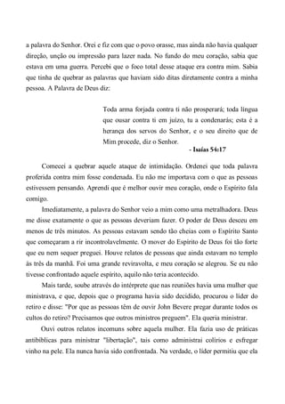 a palavra do Senhor. Orei e fiz com que o povo orasse, mas ainda não havia qualquer
direção, unção ou impressão para lazer nada. No fundo do meu coração, sabia que
estava em uma guerra. Percebi que o foco total desse ataque era contra mim. Sabia
que tinha de quebrar as palavras que haviam sido ditas diretamente contra a minha
pessoa. A Palavra de Deus diz:
Toda arma forjada contra ti não prosperará; toda língua
que ousar contra ti em juízo, tu a condenarás; esta é a
herança dos servos do Senhor, e o seu direito que de
Mim procede, diz o Senhor.
- Isaías 54:17
Comecei a quebrar aquele ataque de intimidação. Ordenei que toda palavra
proferida contra mim fosse condenada. Eu não me importava com o que as pessoas
estivessem pensando. Aprendi que é melhor ouvir meu coração, onde o Espírito fala
comigo.
Imediatamente, a palavra do Senhor veio a mim como uma metralhadora. Deus
me disse exatamente o que as pessoas deveriam fazer. O poder de Deus desceu em
menos de três minutos. As pessoas estavam sendo tão cheias com o Espírito Santo
que começaram a rir incontrolavelmente. O mover do Espírito de Deus foi tão forte
que eu nem sequer preguei. Houve relatos de pessoas que ainda estavam no templo
às três da manhã. Foi uma grande reviravolta, e meu coração se alegrou. Se eu não
tivesse confrontado aquele espírito, aquilo não teria acontecido.
Mais tarde, soube através do intérprete que nas reuniões havia uma mulher que
ministrava, e que, depois que o programa havia sido decidido, procurou o líder do
retiro e disse: "Por que as pessoas têm de ouvir John Bevere pregar durante todos os
cultos do retiro? Precisamos que outros ministros preguem". Ela queria ministrar.
Ouvi outros relatos incomuns sobre aquela mulher. Ela fazia uso de práticas
antibíblicas para ministrar "libertação", tais como administrai colírios e esfregar
vinho na pele. Ela nunca havia sido confrontada. Na verdade, o líder permitiu que ela
 
