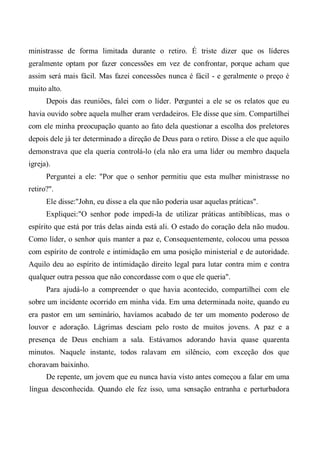 ministrasse de forma limitada durante o retiro. É triste dizer que os líderes
geralmente optam por fazer concessões em vez de confrontar, porque acham que
assim será mais fácil. Mas fazei concessões nunca é fácil - e geralmente o preço é
muito alto.
Depois das reuniões, falei com o líder. Perguntei a ele se os relatos que eu
havia ouvido sobre aquela mulher eram verdadeiros. Ele disse que sim. Compartilhei
com ele minha preocupação quanto ao fato dela questionar a escolha dos preletores
depois dele já ter determinado a direção de Deus para o retiro. Disse a ele que aquilo
demonstrava que ela queria controlá-lo (ela não era uma líder ou membro daquela
igreja).
Perguntei a ele: "Por que o senhor permitiu que esta mulher ministrasse no
retiro?".
Ele disse:"John, eu disse a ela que não poderia usar aquelas práticas".
Expliquei:"O senhor pode impedi-la de utilizar práticas antibíblicas, mas o
espírito que está por trás delas ainda está ali. O estado do coração dela não mudou.
Como líder, o senhor quis manter a paz e, Consequentemente, colocou uma pessoa
com espírito de controle e intimidação em uma posição ministerial e de autoridade.
Aquilo deu ao espírito de intimidação direito legal para lutar contra mim e contra
qualquer outra pessoa que não concordasse com o que ele queria".
Para ajudá-lo a compreender o que havia acontecido, compartilhei com ele
sobre um incidente ocorrido em minha vida. Em uma determinada noite, quando eu
era pastor em um seminário, havíamos acabado de ter um momento poderoso de
louvor e adoração. Lágrimas desciam pelo rosto de muitos jovens. A paz e a
presença de Deus enchiam a sala. Estávamos adorando havia quase quarenta
minutos. Naquele instante, todos ralavam em silêncio, com exceção dos que
choravam baixinho.
De repente, um jovem que eu nunca havia visto antes começou a falar em uma
língua desconhecida. Quando ele fez isso, uma sensação entranha e perturbadora
 