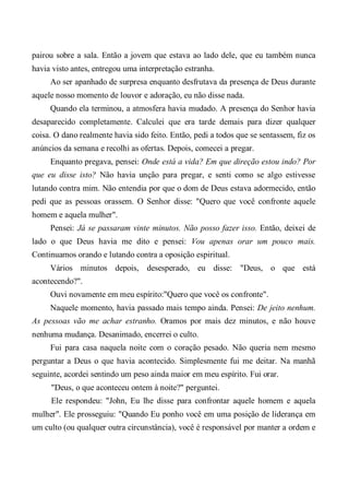 pairou sobre a sala. Então a jovem que estava ao lado dele, que eu também nunca
havia visto antes, entregou uma interpretação estranha.
Ao ser apanhado de surpresa enquanto desfrutava da presença de Deus durante
aquele nosso momento de louvor e adoração, eu não disse nada.
Quando ela terminou, a atmosfera havia mudado. A presença do Senhor havia
desaparecido completamente. Calculei que era tarde demais para dizer qualquer
coisa. O dano realmente havia sido feito. Então, pedi a todos que se sentassem, fiz os
anúncios da semana e recolhi as ofertas. Depois, comecei a pregar.
Enquanto pregava, pensei: Onde está a vida? Em que direção estou indo? Por
que eu disse isto? Não havia unção para pregar, e senti como se algo estivesse
lutando contra mim. Não entendia por que o dom de Deus estava adormecido, então
pedi que as pessoas orassem. O Senhor disse: "Quero que você confronte aquele
homem e aquela mulher".
Pensei: Já se passaram vinte minutos. Não posso fazer isso. Então, deixei de
lado o que Deus havia me dito e pensei: Vou apenas orar um pouco mais.
Continuamos orando e lutando contra a oposição espiritual.
Vários minutos depois, desesperado, eu disse: "Deus, o que está
acontecendo?".
Ouvi novamente em meu espírito:"Quero que você os confronte".
Naquele momento, havia passado mais tempo ainda. Pensei: De jeito nenhum.
As pessoas vão me achar estranho. Oramos por mais dez minutos, e não houve
nenhuma mudança. Desanimado, encerrei o culto.
Fui para casa naquela noite com o coração pesado. Não queria nem mesmo
perguntar a Deus o que havia acontecido. Simplesmente fui me deitar. Na manhã
seguinte, acordei sentindo um peso ainda maior em meu espírito. Fui orar.
"Deus, o que aconteceu ontem à noite?" perguntei.
Ele respondeu: "John, Eu lhe disse para confrontar aquele homem e aquela
mulher". Ele prosseguiu: "Quando Eu ponho você em uma posição de liderança em
um culto (ou qualquer outra circunstância), você é responsável por manter a ordem e
 