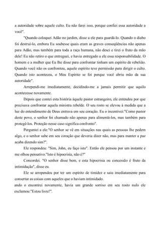 a autoridade sobre aquele culto. Eu não farei isso, porque confiei essa autoridade a
você".
"Quando coloquei Adão no jardim, disse a ele para guardá-lo. Quando o diabo
foi destruí-lo, embora Eu soubesse quais eram as graves conseqüências não apenas
para Adão, mas também para toda a raça humana, não desci e tirei o fruto da mão
dele! Eu não retiro o que entreguei, e havia entregado a ele essa responsabilidade. O
homem e a mulher que Eu lhe disse para confrontar tinham um espírito de rebelião.
Quando você não os confrontou, aquele espírito teve permissão para dirigir o culto.
Quando isto aconteceu, o Meu Espírito se foi porque você abriu mão da sua
autoridade".
Arrependi-me imediatamente, decidindo-me a jamais permitir que aquilo
acontecesse novamente.
Depois que contei esta história àquele pastor estrangeiro, ele entendeu por que
precisava confrontar aquela ministra rebelde. O seu rosto se elevou à medida que a
luz do entendimento de Deus entrava em seu coração. Eu o incentivei:"Como pastor
deste povo, o senhor foi chamado não apenas para alimentá-los, mas também para
protegê-los. Proteção nesse caso significa confronto".
Perguntei a ele:"O senhor se vê em situações nas quais as pessoas lhe pedem
algo, e o senhor sabe em seu coração que deveria dizer não, mas para manter a paz
acaba dizendo sim?".
Ele respondeu: "Sim, John, eu faço isto". Então ele pensou por um instante e
me olhou pensativo."Isto é hipocrisia, não é?"
Concordei. "O senhor disse bem, e esta hipocrisia ou concessão é fruto da
intimidação", disse eu.
Ele se arrependeu por ter um espírito de timidez e saiu imediatamente para
consertar as coisas com aqueles que o haviam intimidado.
ando o encontrei novamente, havia um grande sorriso em seu rosto nulo ele
exclamou:"Estou livre!".
 