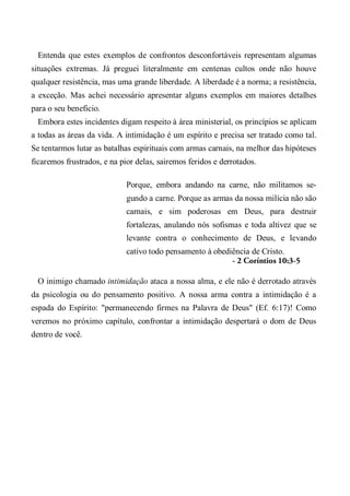Entenda que estes exemplos de confrontos desconfortáveis representam algumas
situações extremas. Já preguei literalmente em centenas cultos onde não houve
qualquer resistência, mas uma grande liberdade. A liberdade é a norma; a resistência,
a exceção. Mas achei necessário apresentar alguns exemplos em maiores detalhes
para o seu beneficio.
Embora estes incidentes digam respeito à área ministerial, os princípios se aplicam
a todas as áreas da vida. A intimidação é um espírito e precisa ser tratado como tal.
Se tentarmos lutar as batalhas espirituais com armas carnais, na melhor das hipóteses
ficaremos frustrados, e na pior delas, sairemos feridos e derrotados.
Porque, embora andando na carne, não militamos se-
gundo a carne. Porque as armas da nossa milícia não são
carnais, e sim poderosas em Deus, para destruir
fortalezas, anulando nós sofismas e toda altivez que se
levante contra o conhecimento de Deus, e levando
cativo todo pensamento à obediência de Cristo.
- 2 Coríntios 10:3-5
O inimigo chamado intimidação ataca a nossa alma, e ele não é derrotado através
da psicologia ou do pensamento positivo. A nossa arma contra a intimidação é a
espada do Espírito: "permanecendo firmes na Palavra de Deus" (Ef. 6:17)! Como
veremos no próximo capítulo, confrontar a intimidação despertará o dom de Deus
dentro de você.
 